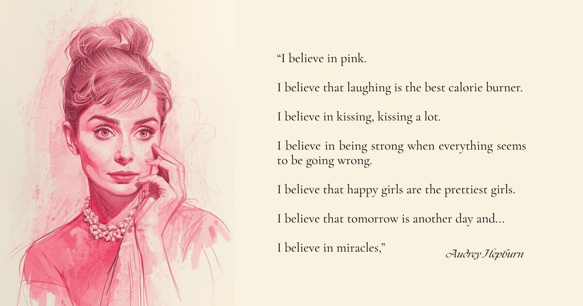 A quote from Audrey Hepburn - “I believe in pink. I believe that laughing is the best calorie burner. I believe in kissing, kissing a lot. I believe in being strong when everything seems to be going wrong. I believe that happy girls are the prettiest girls. I believe that tomorrow is another day and I believe in miracles.”